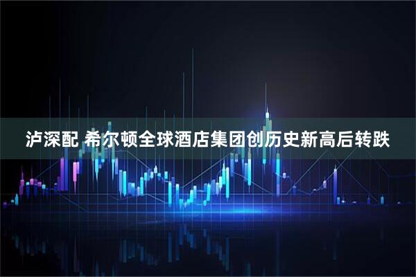 泸深配 希尔顿全球酒店集团创历史新高后转跌