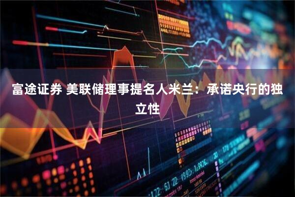 富途证券 美联储理事提名人米兰：承诺央行的独立性