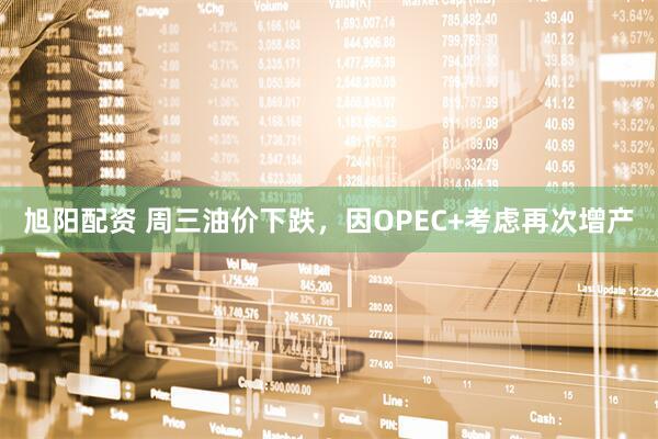 旭阳配资 周三油价下跌，因OPEC+考虑再次增产