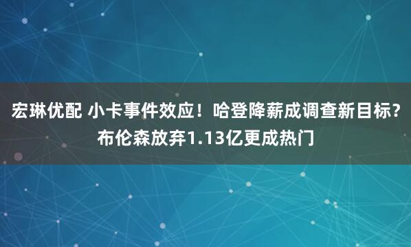 宏琳优配 小卡事件效应！哈登降薪成调查新目标？布伦森放弃1.13亿更成热门