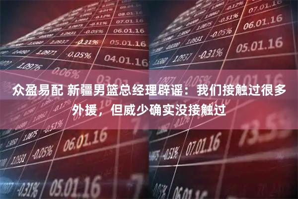 众盈易配 新疆男篮总经理辟谣：我们接触过很多外援，但威少确实没接触过