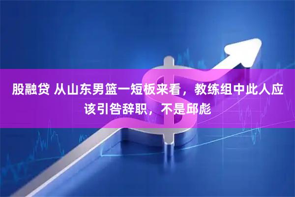 股融贷 从山东男篮一短板来看，教练组中此人应该引咎辞职，不是邱彪