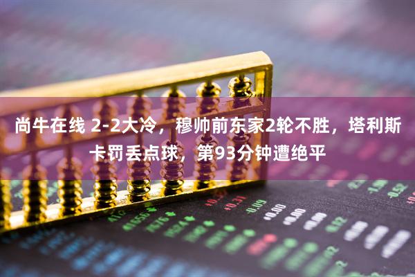 尚牛在线 2-2大冷，穆帅前东家2轮不胜，塔利斯卡罚丢点球，第93分钟遭绝平