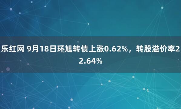 乐红网 9月18日环旭转债上涨0.62%，转股溢价率22.64%