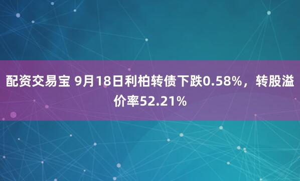 配资交易宝 9月18日利柏转债下跌0.58%，转股溢价率52.21%
