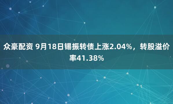 众豪配资 9月18日锡振转债上涨2.04%，转股溢价率41.38%