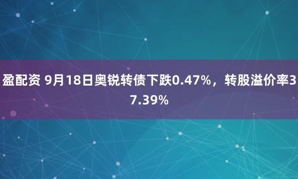盈配资 9月18日奥锐转债下跌0.47%，转股溢价率37.39%