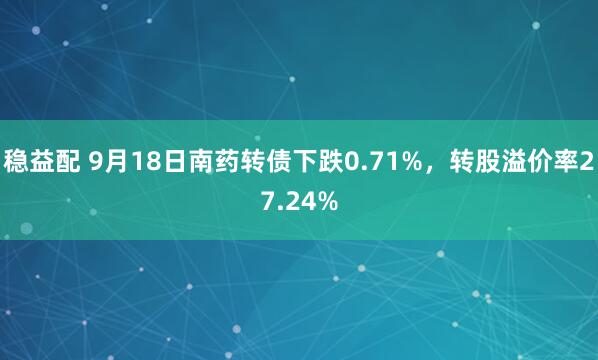 稳益配 9月18日南药转债下跌0.71%，转股溢价率27.24%