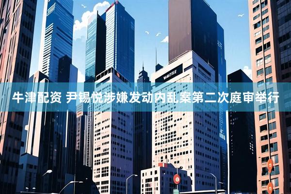 牛津配资 尹锡悦涉嫌发动内乱案第二次庭审举行