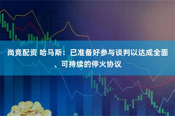 尚竞配资 哈马斯：已准备好参与谈判以达成全面、可持续的停火协议