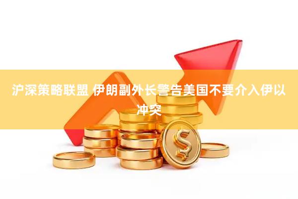 沪深策略联盟 伊朗副外长警告美国不要介入伊以冲突