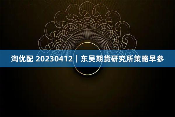 淘优配 20230412｜东吴期货研究所策略早参