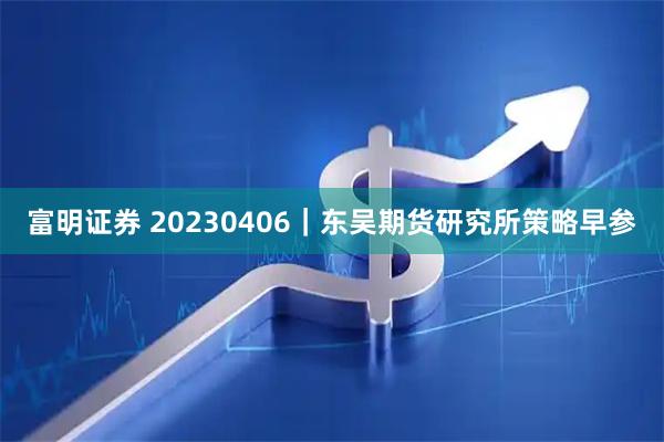 富明证券 20230406｜东吴期货研究所策略早参