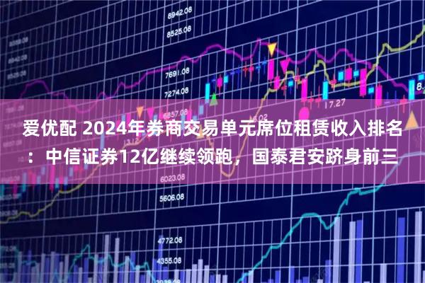 爱优配 2024年券商交易单元席位租赁收入排名：中信证券12亿继续领跑，国泰君安跻身前三