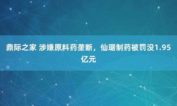 鼎际之家 涉嫌原料药垄断，仙琚制药被罚没1.95亿元