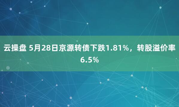 云操盘 5月28日京源转债下跌1.81%，转股溢价率6.5%