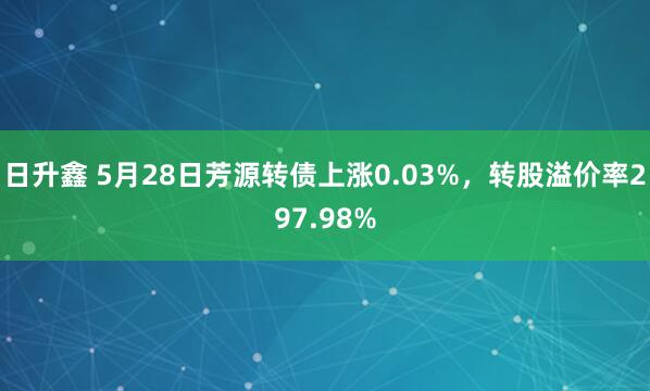 日升鑫 5月28日芳源转债上涨0.03%，转股溢价率297.98%