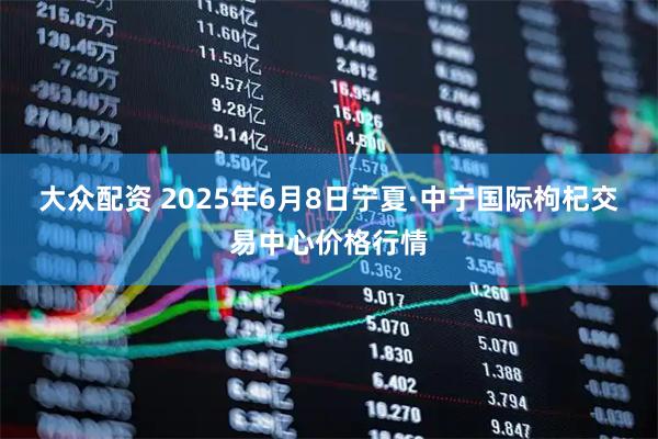 大众配资 2025年6月8日宁夏·中宁国际枸杞交易中心价格行情