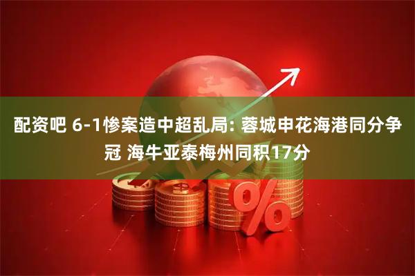 配资吧 6-1惨案造中超乱局: 蓉城申花海港同分争冠 海牛亚泰梅州同积17分