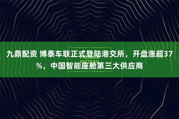 九鼎配资 博泰车联正式登陆港交所，开盘涨超37%，中国智能座舱第三大供应商