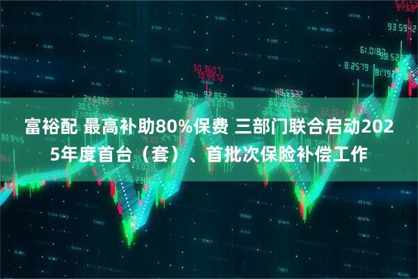 富裕配 最高补助80%保费 三部门联合启动2025年度首台（套）、首批次保险补偿工作