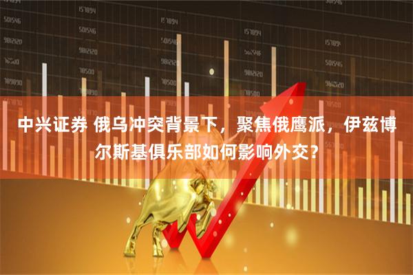 中兴证券 俄乌冲突背景下，聚焦俄鹰派，伊兹博尔斯基俱乐部如何影响外交？