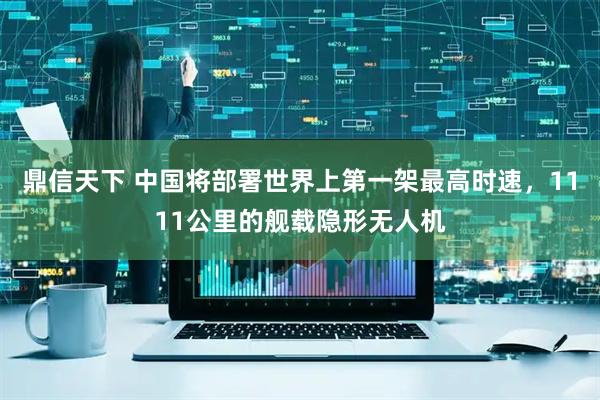 鼎信天下 中国将部署世界上第一架最高时速，1111公里的舰载隐形无人机
