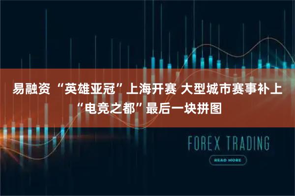 易融资 “英雄亚冠”上海开赛 大型城市赛事补上“电竞之都”最后一块拼图
