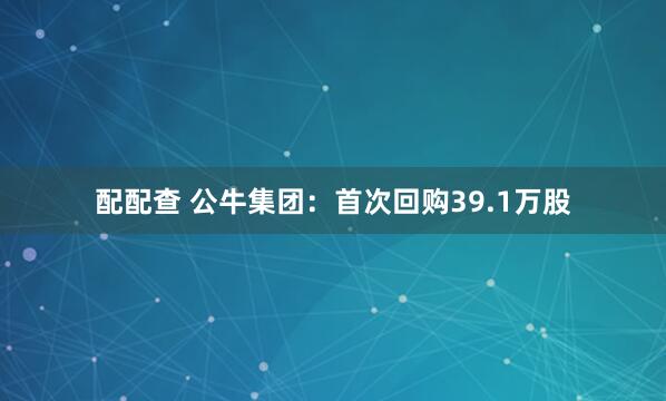配配查 公牛集团：首次回购39.1万股