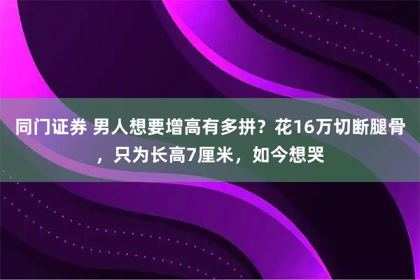 同门证券 男人想要增高有多拼？花16万切断腿骨，只为长高7厘米，如今想哭