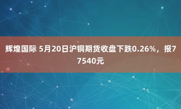 辉煌国际 5月20日沪铜期货收盘下跌0.26%，报77540元