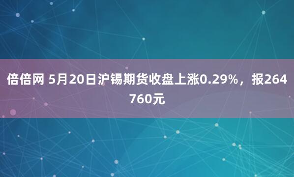 倍倍网 5月20日沪锡期货收盘上涨0.29%，报264760元