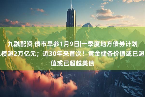九融配资 债市早参1月9日|一季度地方债券计划发行规模超2万亿元;近30年来首次!黄金储备价值或已超越美债