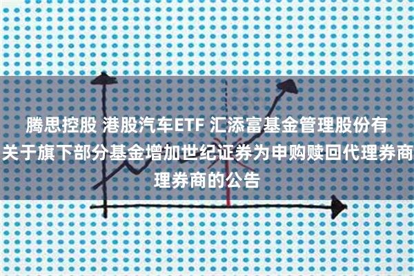 腾思控股 港股汽车ETF 汇添富基金管理股份有限公司关于旗下部分基金增加世纪证券为申购赎回代理券商的公告