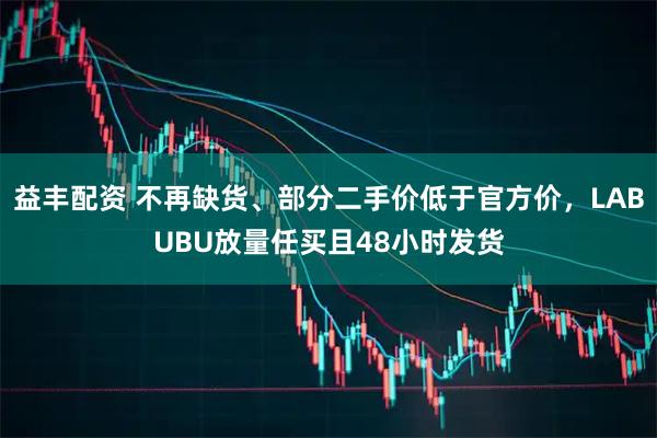 益丰配资 不再缺货、部分二手价低于官方价,LABUBU放量任买且48小时发货