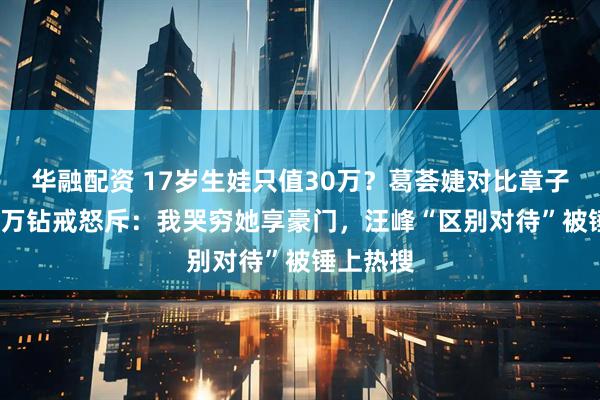 华融配资 17岁生娃只值30万?葛荟婕对比章子怡3000万钻戒怒斥:我哭穷她享豪门,汪峰“区别对待”被锤上热搜