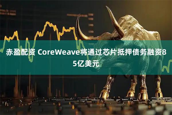 赤盈配资 CoreWeave将通过芯片抵押债务融资85亿美元