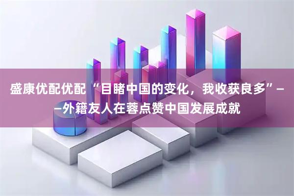 盛康优配优配 “目睹中国的变化，我收获良多”——外籍友人在蓉点赞中国发展成就